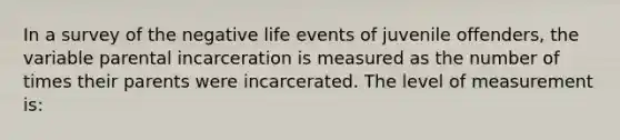 In a survey of the negative life events of juvenile offenders, the variable parental incarceration is measured as the number of times their parents were incarcerated. The level of measurement is: