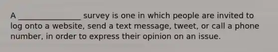 A ________________ survey is one in which people are invited to log onto a website, send a text message, tweet, or call a phone number, in order to express their opinion on an issue.