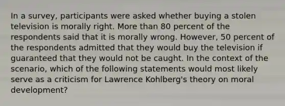 In a survey, participants were asked whether buying a stolen television is morally right. More than 80 percent of the respondents said that it is morally wrong. However, 50 percent of the respondents admitted that they would buy the television if guaranteed that they would not be caught. In the context of the scenario, which of the following statements would most likely serve as a criticism for Lawrence Kohlberg's theory on moral development?