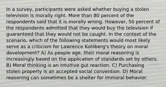 In a survey, participants were asked whether buying a stolen television is morally right. More than 80 percent of the respondents said that it is morally wrong. However, 50 percent of the respondents admitted that they would buy the television if guaranteed that they would not be caught. In the context of the scenario, which of the following statements would most likely serve as a criticism for Lawrence Kohlberg's theory on moral development? A) As people age, their moral reasoning is increasingly based on the application of standards set by others. B) Moral thinking is an intuitive gut reaction. C) Purchasing stolen property is an accepted social convention. D) Moral reasoning can sometimes be a shelter for immoral behavior.