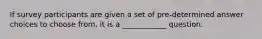 If survey participants are given a set of pre-determined answer choices to choose from, it is a ____________ question.