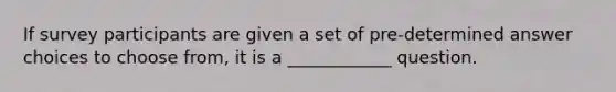 If survey participants are given a set of pre-determined answer choices to choose from, it is a ____________ question.