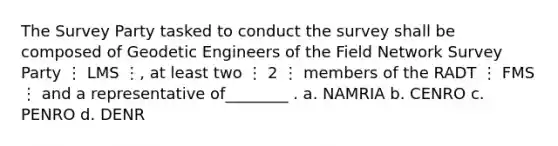 The Survey Party tasked to conduct the survey shall be composed of Geodetic Engineers of the Field Network Survey Party ⋮ LMS ⋮, at least two ⋮ 2 ⋮ members of the RADT ⋮ FMS ⋮ and a representative of________ . a. NAMRIA b. CENRO c. PENRO d. DENR