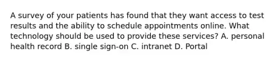 A survey of your patients has found that they want access to test results and the ability to schedule appointments online. What technology should be used to provide these services? A. personal health record B. single sign-on C. intranet D. Portal