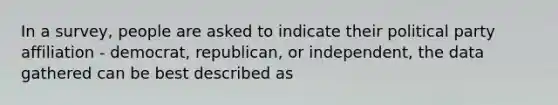 In a survey, people are asked to indicate their political party affiliation - democrat, republican, or independent, the data gathered can be best described as