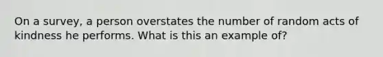 On a survey, a person overstates the number of random acts of kindness he performs. What is this an example of?