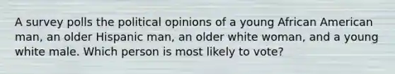 A survey polls the political opinions of a young African American man, an older Hispanic man, an older white woman, and a young white male. Which person is most likely to vote?