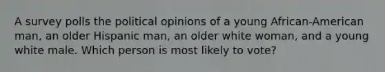 A survey polls the political opinions of a young African-American man, an older Hispanic man, an older white woman, and a young white male. Which person is most likely to vote?