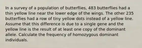 In a survey of a population of butterflies, 483 butterflies had a thin yellow line near the lower edge of the wings. The other 235 butterflies had a row of tiny yellow dots instead of a yellow line. Assume that this difference is due to a single gene and the yellow line is the result of at least one copy of the dominant allele. Calculate the frequency of homozygous dominant individuals.