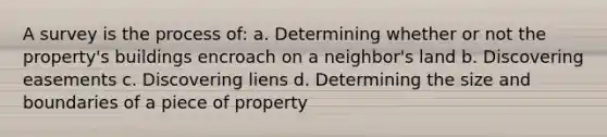 A survey is the process of: a. Determining whether or not the property's buildings encroach on a neighbor's land b. Discovering easements c. Discovering liens d. Determining the size and boundaries of a piece of property