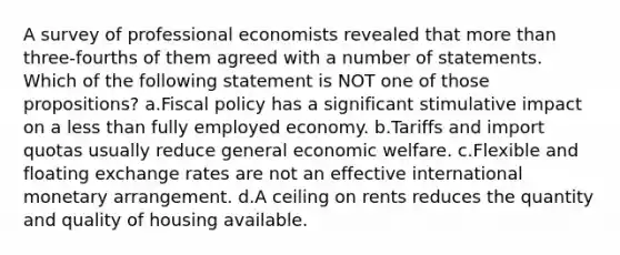 A survey of professional economists revealed that <a href='https://www.questionai.com/knowledge/keWHlEPx42-more-than' class='anchor-knowledge'>more than</a> three-fourths of them agreed with a number of statements. Which of the following statement is NOT one of those propositions? a.<a href='https://www.questionai.com/knowledge/kPTgdbKdvz-fiscal-policy' class='anchor-knowledge'>fiscal policy</a> has a significant stimulative impact on a <a href='https://www.questionai.com/knowledge/k7BtlYpAMX-less-than' class='anchor-knowledge'>less than</a> fully employed economy. b.Tariffs and import quotas usually reduce general economic welfare. c.Flexible and floating exchange rates are not an effective international monetary arrangement. d.A ceiling on rents reduces the quantity and quality of housing available.