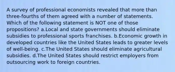 A survey of professional economists revealed that <a href='https://www.questionai.com/knowledge/keWHlEPx42-more-than' class='anchor-knowledge'>more than</a> three-fourths of them agreed with a number of statements. Which of the following statement is NOT one of those propositions? a.Local and state governments should eliminate subsidies to professional sports franchises. b.Economic growth in developed countries like the United States leads to greater levels of well-being. c.The United States should eliminate agricultural subsidies. d.The United States should restrict employers from outsourcing work to foreign countries.