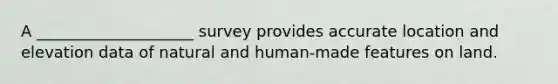 A ____________________ survey provides accurate location and elevation data of natural and human-made features on land.
