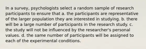 In a survey, psychologists select a random sample of research participants to ensure that a. the participants are representative of the larger population they are interested in studying. b. there will be a large number of participants in the research study. c. the study will not be influenced by the researcher's personal values. d. the same number of participants will be assigned to each of the experimental conditions.