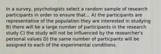 In a survey, psychologists select a random sample of research participants in order to ensure that... A) the participants are representative of the population they are interested in studying B) there will be a large number of participants in the research study C) the study will not be influenced by the researcher's personal values D) the same number of particpants will be assigned to each of the experimental conditions.