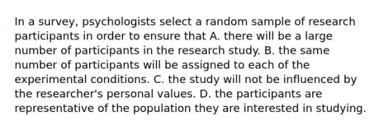 In a survey, psychologists select a random sample of research participants in order to ensure that A. there will be a large number of participants in the research study. B. the same number of participants will be assigned to each of the experimental conditions. C. the study will not be influenced by the researcher's personal values. D. the participants are representative of the population they are interested in studying.