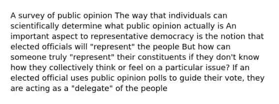 A survey of public opinion The way that individuals can scientifically determine what public opinion actually is An important aspect to representative democracy is the notion that elected officials will "represent" the people But how can someone truly "represent" their constituents if they don't know how they collectively think or feel on a particular issue? If an elected official uses public opinion polls to guide their vote, they are acting as a "delegate" of the people