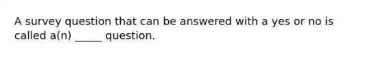 A survey question that can be answered with a yes or no is called a(n) _____ question.