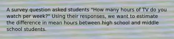 A survey question asked students "How many hours of TV do you watch per week?" Using their responses, we want to estimate the difference in mean hours between high school and middle school students.