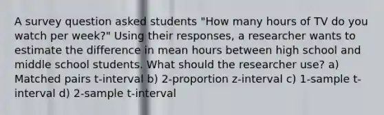 A survey question asked students "How many hours of TV do you watch per week?" Using their responses, a researcher wants to estimate the difference in mean hours between high school and middle school students. What should the researcher use? a) Matched pairs t-interval b) 2-proportion z-interval c) 1-sample t-interval d) 2-sample t-interval