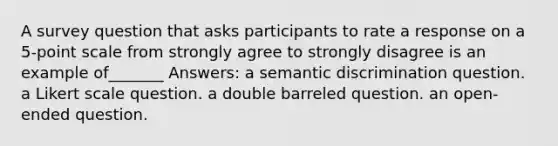 A survey question that asks participants to rate a response on a 5-point scale from strongly agree to strongly disagree is an example of_______ Answers: a semantic discrimination question. a Likert scale question. a double barreled question. an open-ended question.