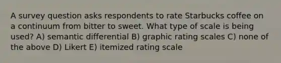 A survey question asks respondents to rate Starbucks coffee on a continuum from bitter to sweet. What type of scale is being used? A) semantic differential B) graphic rating scales C) none of the above D) Likert E) itemized rating scale