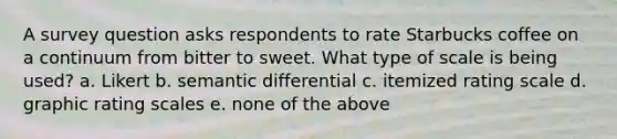 A survey question asks respondents to rate Starbucks coffee on a continuum from bitter to sweet. What type of scale is being used? a. Likert b. semantic differential c. itemized rating scale d. graphic rating scales e. none of the above