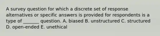 A survey question for which a discrete set of response alternatives or specific answers is provided for respondents is a type of _______ question. A. biased B. unstructured C. structured D. open-ended E. unethical