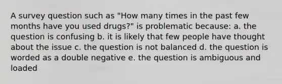 A survey question such as "How many times in the past few months have you used drugs?" is problematic because: a. the question is confusing b. it is likely that few people have thought about the issue c. the question is not balanced d. the question is worded as a double negative e. the question is ambiguous and loaded