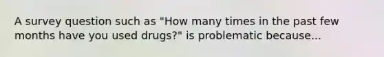 A survey question such as "How many times in the past few months have you used drugs?" is problematic because...