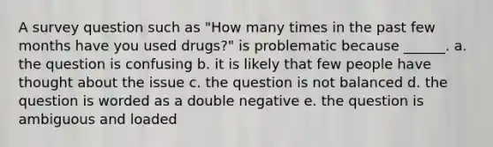 A survey question such as "How many times in the past few months have you used drugs?" is problematic because ______. a. the question is confusing b. it is likely that few people have thought about the issue c. the question is not balanced d. the question is worded as a double negative e. the question is ambiguous and loaded