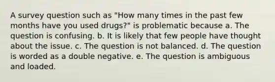 A survey question such as "How many times in the past few months have you used drugs?" is problematic because a. The question is confusing. b. It is likely that few people have thought about the issue. c. The question is not balanced. d. The question is worded as a double negative. e. The question is ambiguous and loaded.