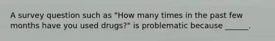 A survey question such as "How many times in the past few months have you used drugs?" is problematic because ______.