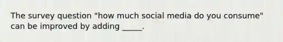 The survey question "how much social media do you consume" can be improved by adding _____.