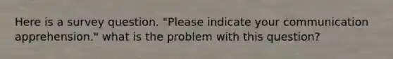 Here is a survey question. "Please indicate your communication apprehension." what is the problem with this question?