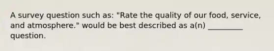 A survey question such as: "Rate the quality of our food, service, and atmosphere." would be best described as a(n) _________ question.