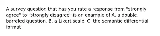 A survey question that has you rate a response from "strongly agree" to "strongly disagree" is an example of A. a double barreled question. B. a Likert scale. C. the semantic differential format.