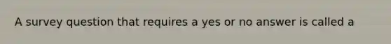 ​A survey question that requires a yes or no answer is called a