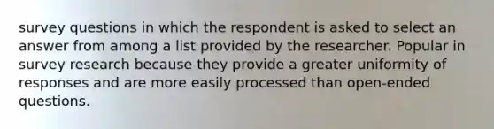 survey questions in which the respondent is asked to select an answer from among a list provided by the researcher. Popular in survey research because they provide a greater uniformity of responses and are more easily processed than open-ended questions.