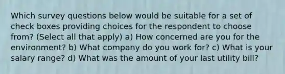 Which survey questions below would be suitable for a set of check boxes providing choices for the respondent to choose from? (Select all that apply) a) How concerned are you for the environment? b) What company do you work for? c) What is your salary range? d) What was the amount of your last utility bill?