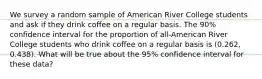 We survey a random sample of American River College students and ask if they drink coffee on a regular basis. The 90% confidence interval for the proportion of all-American River College students who drink coffee on a regular basis is (0.262, 0.438). What will be true about the 95% confidence interval for these data?