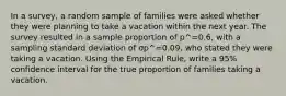 In a survey, a random sample of families were asked whether they were planning to take a vacation within the next year. The survey resulted in a sample proportion of p^=0.6, with a sampling standard deviation of σp^=0.09, who stated they were taking a vacation. Using the Empirical Rule, write a 95% confidence interval for the true proportion of families taking a vacation.