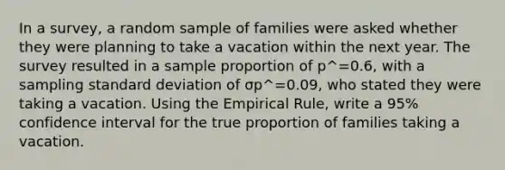 In a survey, a random sample of families were asked whether they were planning to take a vacation within the next year. The survey resulted in a sample proportion of p^=0.6, with a sampling standard deviation of σp^=0.09, who stated they were taking a vacation. Using the Empirical Rule, write a 95% confidence interval for the true proportion of families taking a vacation.