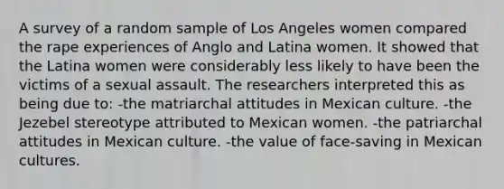 A survey of a random sample of Los Angeles women compared the rape experiences of Anglo and Latina women. It showed that the Latina women were considerably less likely to have been the victims of a sexual assault. The researchers interpreted this as being due to: -the matriarchal attitudes in Mexican culture. -the Jezebel stereotype attributed to Mexican women. -the patriarchal attitudes in Mexican culture. -the value of face-saving in Mexican cultures.