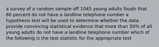 a survey of a random sample off 1045 young adults foudn that 60 percent do not have a landline telephone number a hypothesis test will be used to determine whether the data provide convincing statistical evidence that more than 50% of all young adults do not have a landline telephone number which of the following is the test statistic for the appropriate test