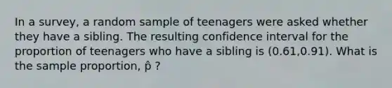 In a survey, a random sample of teenagers were asked whether they have a sibling. The resulting confidence interval for the proportion of teenagers who have a sibling is (0.61,0.91). What is the sample proportion, p̂ ?