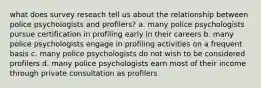 what does survey reseach tell us about the relationship between police psychologists and profilers? a. many police psychologists pursue certification in profiling early in their careers b. many police psychologists engage in profiling activities on a frequent basis c. many police psychologists do not wish to be considered profilers d. many police psychologists earn most of their income through private consultation as profilers