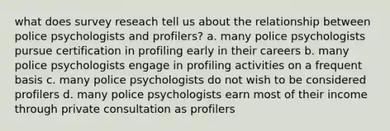 what does survey reseach tell us about the relationship between police psychologists and profilers? a. many police psychologists pursue certification in profiling early in their careers b. many police psychologists engage in profiling activities on a frequent basis c. many police psychologists do not wish to be considered profilers d. many police psychologists earn most of their income through private consultation as profilers