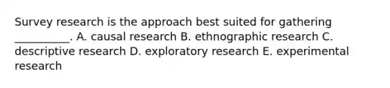 Survey research is the approach best suited for gathering​ __________. A. causal research B. ethnographic research C. descriptive research D. exploratory research E. experimental research