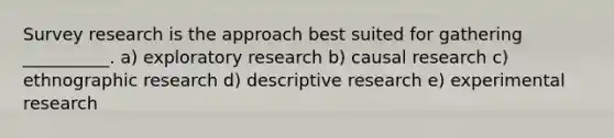 Survey research is the approach best suited for gathering​ __________. a) exploratory research b) causal research c) ethnographic research d) descriptive research e) experimental research